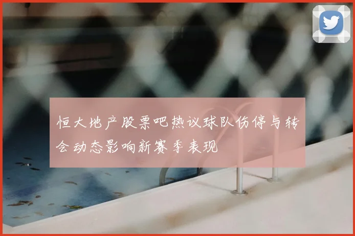 恒大地产股票吧热议球队伤停与转会动态影响新赛季表现