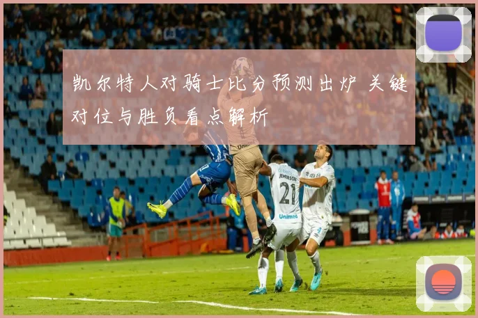 凯尔特人对骑士比分预测出炉 关键对位与胜负看点解析