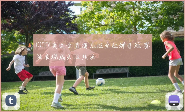CCTV奥运会直播见证全红婵夺冠 赛场表现成关注焦点