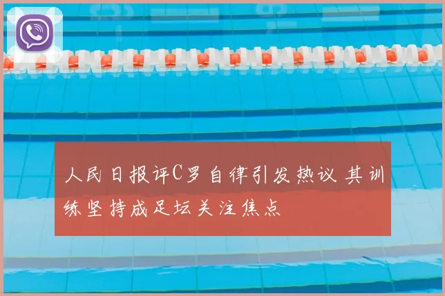 人民日报评C罗自律引发热议 其训练坚持成足坛关注焦点