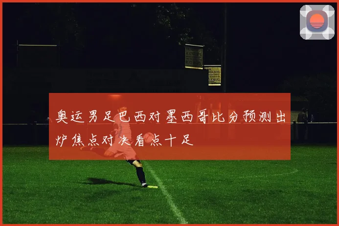 奥运男足巴西对墨西哥比分预测出炉焦点对决看点十足