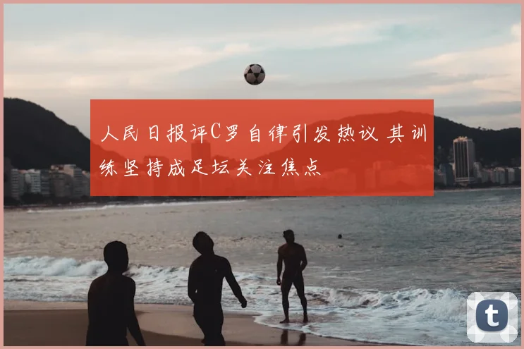 人民日报评C罗自律引发热议 其训练坚持成足坛关注焦点