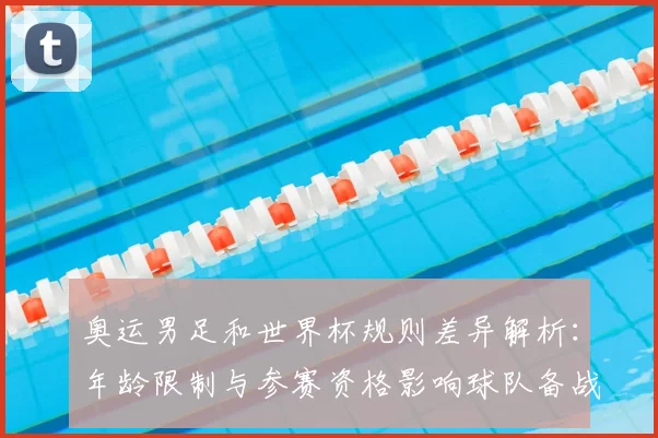 奥运男足和世界杯规则差异解析:年龄限制与参赛资格影响球队备战