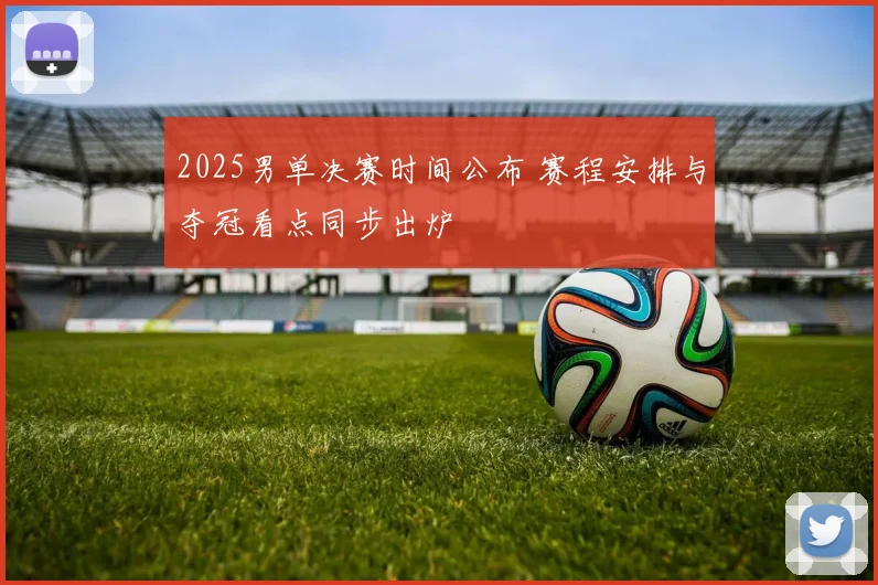 2025男单决赛时间公布 赛程安排与夺冠看点同步出炉