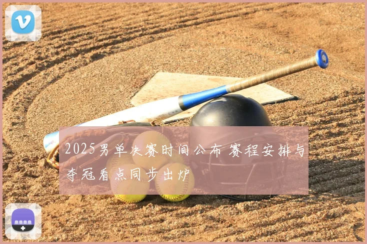 2025男单决赛时间公布 赛程安排与夺冠看点同步出炉